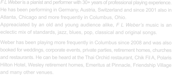 F L Weber is a pianist and performer with 30+ years of professional playing experience.  He has been performing in Germany, Austria, Switzerland and since 2001 also in  Atlanta, Chicago and more frequently in Columbus, Ohio.   Appreaciated by an old and young audience alike, F L Weber’s music is an eclectic mix of standards, jazz, blues, pop, classical and original songs. Weber has been playing more frequently in Columbus since 2008 and was also  booked for weddings, corporate events, private parties, retirement homes, churches  and restaurants. He can be heard at the Thai Orchid restaurant, Chik Fil A, Polaris Hilton Hotel, Wesley retirement homes, Emeritus at Pinnacle, Friendship Village  and many other venues.