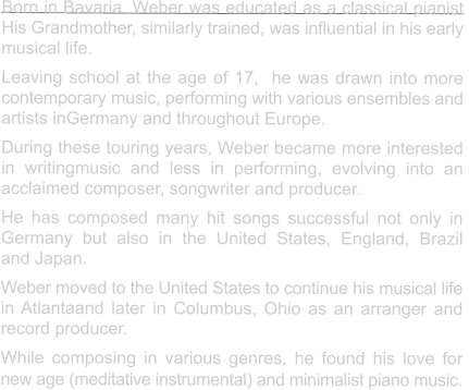 Born in Bavaria, Weber was educated as a classical pianist His Grandmother, similarly trained, was influential in his early  musical life. Leaving school at the age of 17,  he was drawn into more  contemporary music, performing with various ensembles and  artists inGermany and throughout Europe. During these touring years, Weber became more interested in writingmusic and less in performing, evolving into an  acclaimed composer, songwriter and producer.   He has composed many hit songs successful not only in Germany but also in the United States, England, Brazil  and Japan. Weber moved to the United States to continue his musical life in Atlantaand later in Columbus, Ohio as an arranger and record producer. While composing in various genres, he found his love for  new age (meditative instrumental) and minimalist piano music.