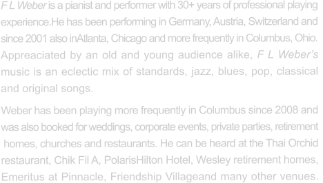 F L Weber is a pianist and performer with 30+ years of professional playing  experience.He has been performing in Germany, Austria, Switzerland and  since 2001 also inAtlanta, Chicago and more frequently in Columbus, Ohio.   Appreaciated by an old and young audience alike, F L Weber’s  music is an eclectic mix of standards, jazz, blues, pop, classical and original songs. Weber has been playing more frequently in Columbus since 2008 and  was also booked for weddings, corporate events, private parties, retirement  homes, churches and restaurants. He can be heard at the Thai Orchid restaurant, Chik Fil A, PolarisHilton Hotel, Wesley retirement homes, Emeritus at Pinnacle, Friendship Villageand many other venues.